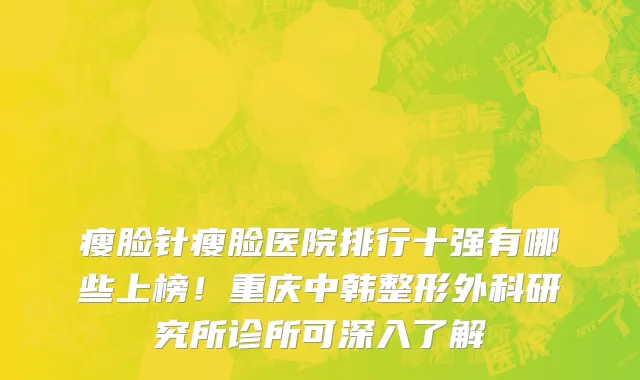 瘦脸针瘦脸医院排行十强有哪些上榜!重庆中韩整形外科研究所诊所可深入了解