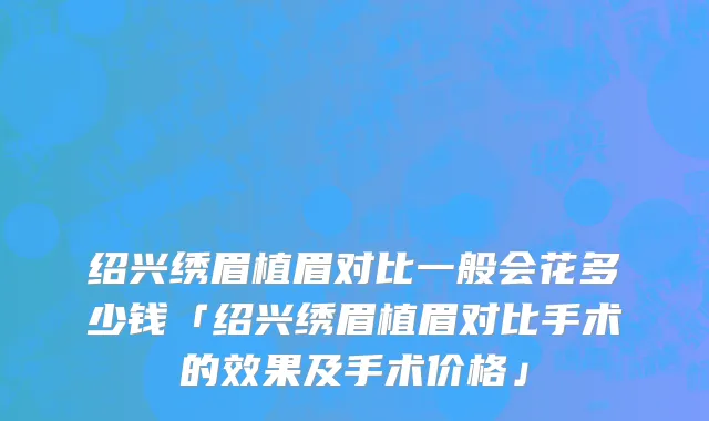 绍兴绣眉植眉对比一般会花多少钱「绍兴绣眉植眉对比手术的效果及手术价格」