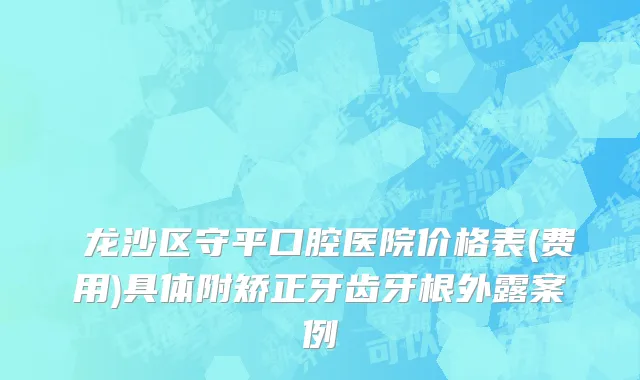 ​龙沙区守平口腔医院价格表(费用)具体附矫正牙齿牙根外露案例
