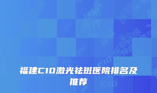 福建C10激光祛斑医院排名及推荐