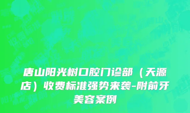 唐山阳光树口腔门诊部（天源店）收费标准强势来袭-附前牙美容案例