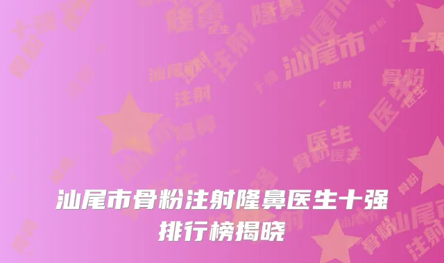 汕尾市骨粉注射隆鼻医生十强排行榜揭晓