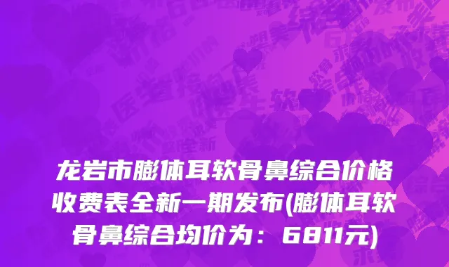 龙岩市膨体耳软骨鼻综合价格收费表全新一期发布(膨体耳软骨鼻综合均价为：6811元)