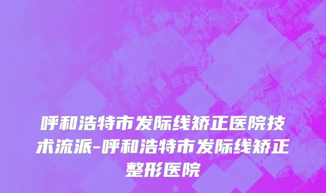 呼和浩特市发际线矫正医院技术流派-呼和浩特市发际线矫正整形医院