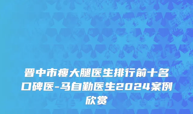 晋中市瘦大腿医生排行前十名口碑医-马自勤医生2024案例欣赏