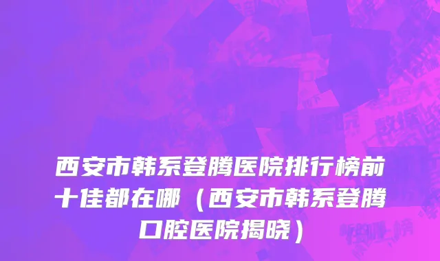 西安市韩系登腾医院排行榜前十佳都在哪（西安市韩系登腾口腔医院揭晓）