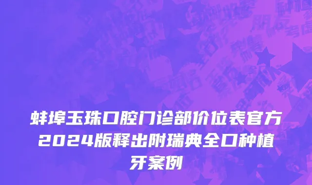 蚌埠玉珠口腔门诊部价位表官方2024版释出附瑞典全口种植牙案例