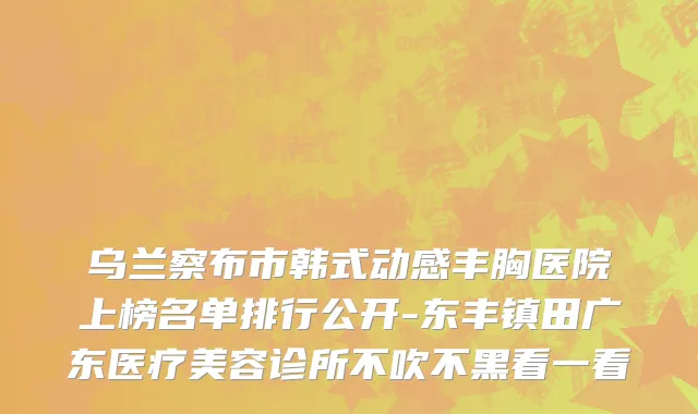 乌兰察布市韩式动感丰胸医院上榜名单排行公开-东丰镇田广东医疗美容诊所不吹不黑看一看