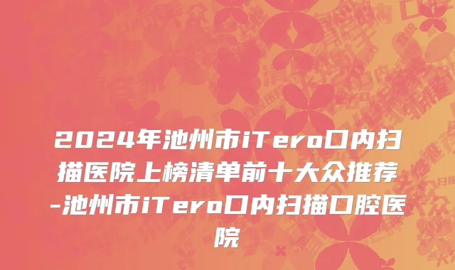2024年池州市iTero口内扫描医院上榜清单前十大众推荐-池州市iTero口内扫描口腔医院