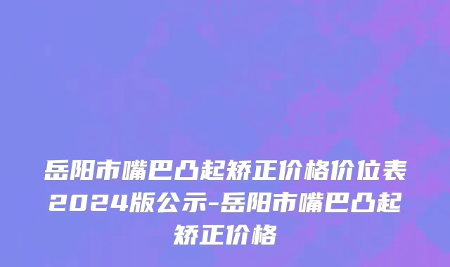 岳阳市嘴巴凸起矫正价格价位表2024版公示-岳阳市嘴巴凸起矫正价格