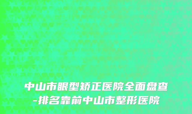 中山市眼型矫正医院全面盘查-排名靠前中山市整形医院