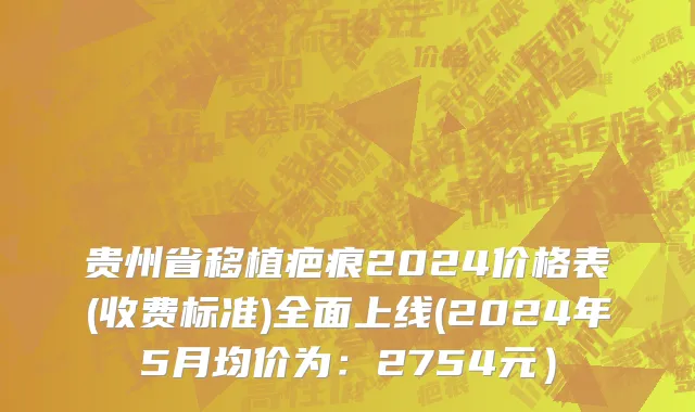 贵州省移植疤痕2024价格表(收费标准)全面上线(2024年5月均价为：2754元）