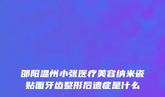 邵阳温州小张医疗美容纳米瓷贴面牙齿整形后遗症是什么