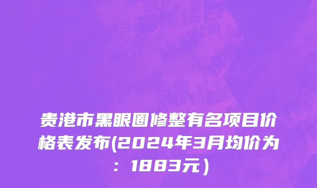 贵港市黑眼圈修整有名项目价格表发布(2024年3月均价为：1883元）
