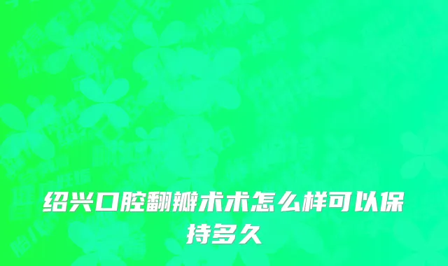绍兴口腔翻瓣术术怎么样可以保持多久