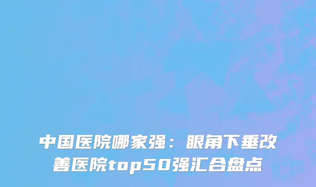 中国医院哪家强：眼角下垂改善医院top50强汇合盘点
