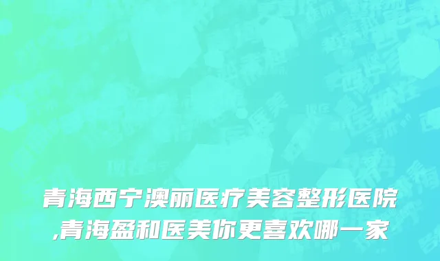 青海西宁澳丽医疗美容整形医院,青海盈和医美你更喜欢哪一家