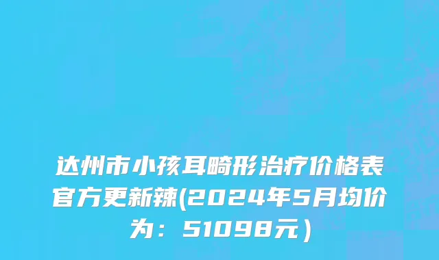 达州市小孩耳畸形治疗价格表官方更新辣(2024年5月均价为：51098元）
