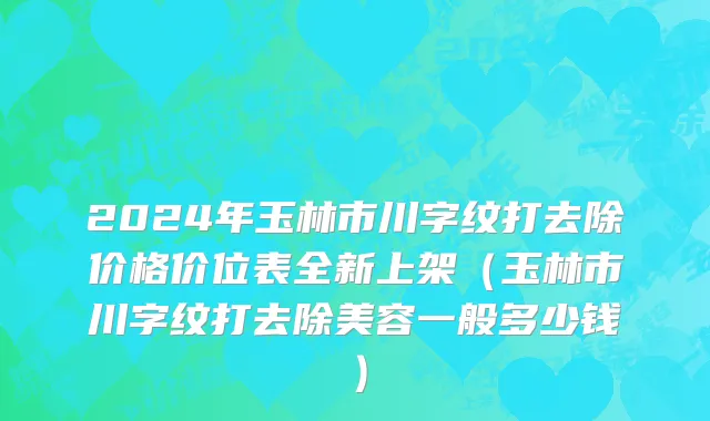 2024年玉林市川字纹打去除价格价位表全新上架（玉林市川字纹打去除美容一般多少钱）