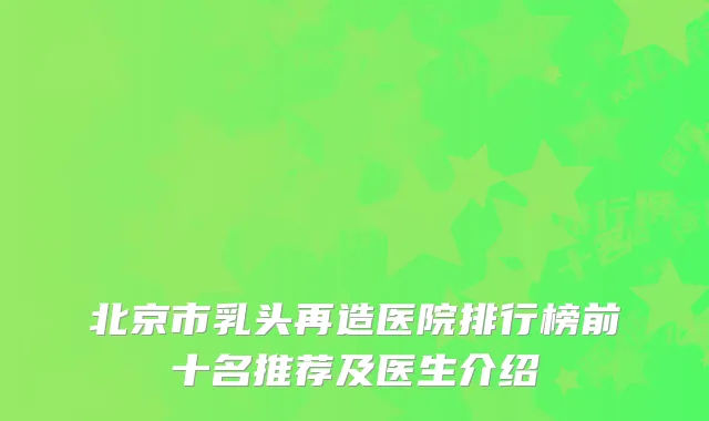 北京市乳头再造医院排行榜前十名推荐及医生介绍