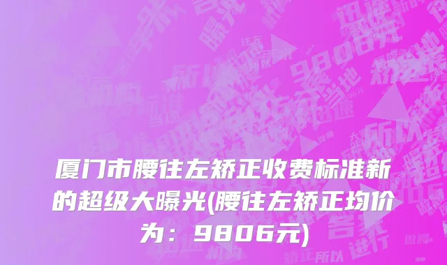 厦门市腰往左矫正收费标准新的超级大曝光(腰往左矫正均价为：9806元)