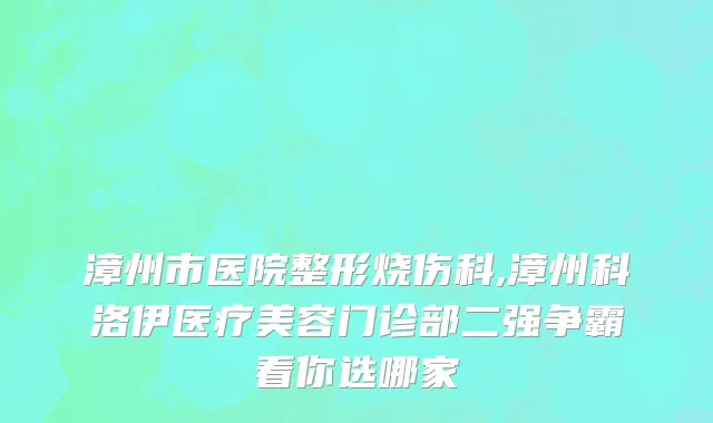 漳州市医院整形烧伤科,漳州科洛伊医疗美容门诊部二强争霸看你选哪家