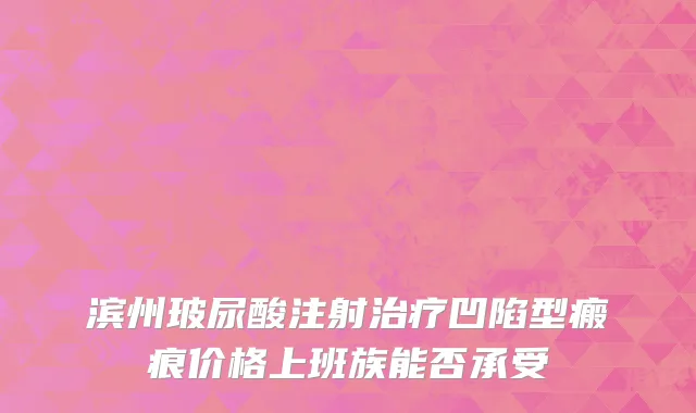 滨州玻尿酸注射治疗凹陷型瘢痕价格上班族能否承受