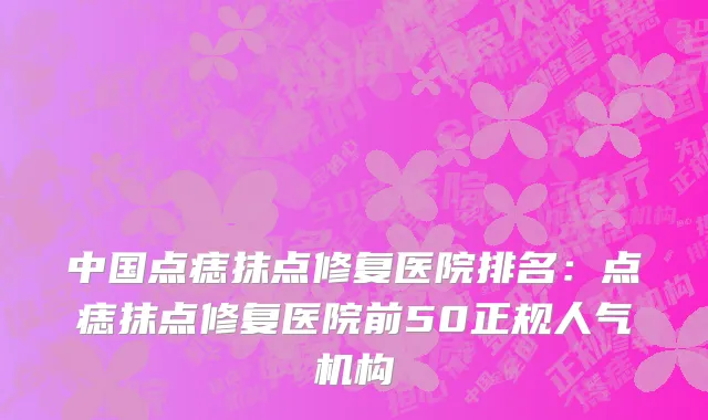 中国点痣抹点修复医院排名：点痣抹点修复医院前50正规人气机构
