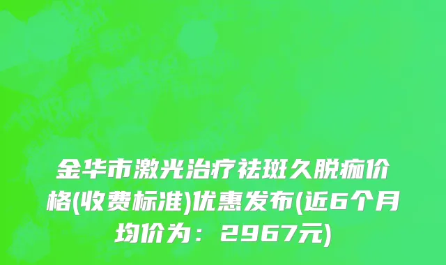 金华市激光治疗祛斑久脱痂价格(收费标准)优惠发布(近6个月均价为：2967元)