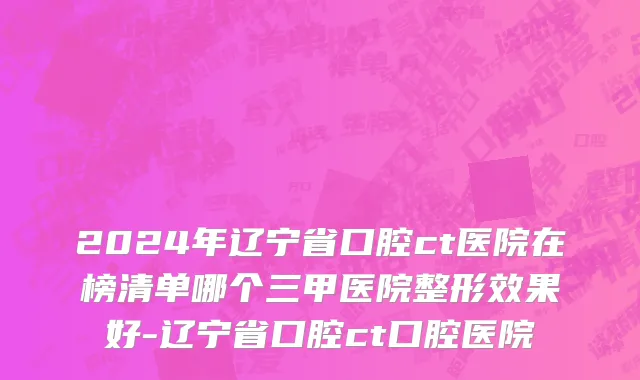 2024年辽宁省口腔ct医院在榜清单哪个三甲医院整形效果好-辽宁省口腔ct口腔医院