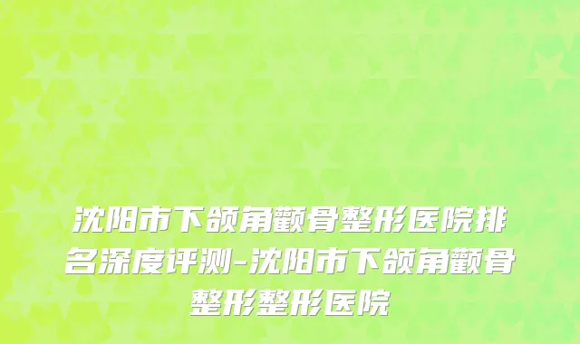 沈阳市下颌角颧骨整形医院排名深度评测-沈阳市下颌角颧骨整形整形医院