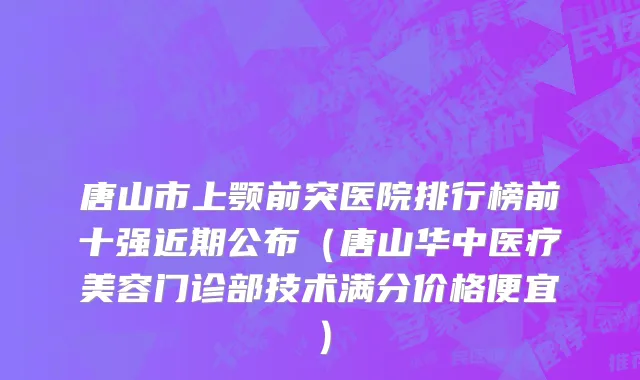 唐山市上颚前突医院排行榜前十强近期公布（唐山华中医疗美容门诊部技术满分价格便宜）