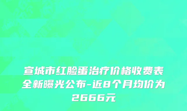 宣城市红脸蛋治疗价格收费表全新曝光公布-近8个月均价为2666元