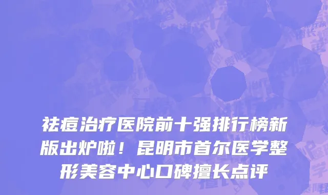 祛痘治疗医院前十强排行榜新版出炉啦！昆明市首尔医学整形美容中心口碑擅长点评