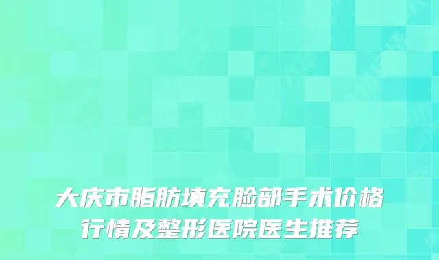 大庆市脂肪填充脸部手术价格行情及整形医院医生推荐