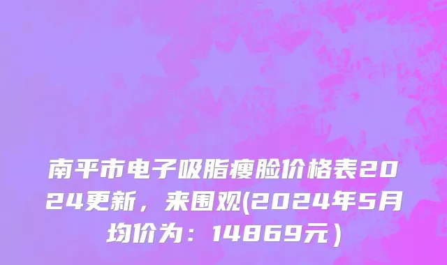 南平市电子吸脂瘦脸价格表2024更新，来围观(2024年5月均价为：14869元）