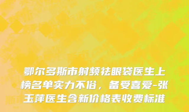 鄂尔多斯市射频祛眼袋医生上榜名单实力不俗，备受喜爱-张玉萍医生含新价格表收费标准