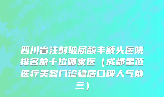 四川省注射玻尿酸丰额头医院排名前十位哪家医（成都星范医疗美容门诊稳居口碑人气前三）