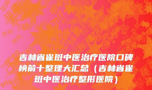 吉林省雀斑中医治疗医院口碑榜前十整理大汇总（吉林省雀斑中医治疗整形医院）