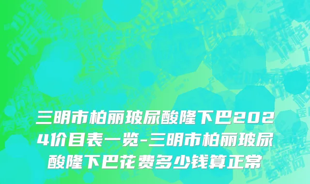 三明市柏丽玻尿酸隆下巴2024价目表一览-三明市柏丽玻尿酸隆下巴花费多少钱算正常