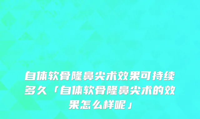 自体软骨隆鼻尖术效果可持续多久「自体软骨隆鼻尖术的效果怎么样呢」