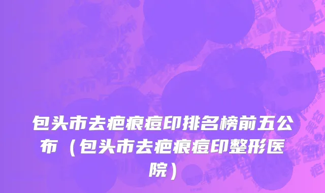 包头市去疤痕痘印排名榜前五公布（包头市去疤痕痘印整形医院）