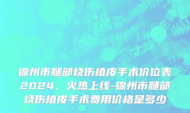 锦州市腿部烧伤植皮手术价位表2024，火热上线-锦州市腿部烧伤植皮手术费用价格是多少
