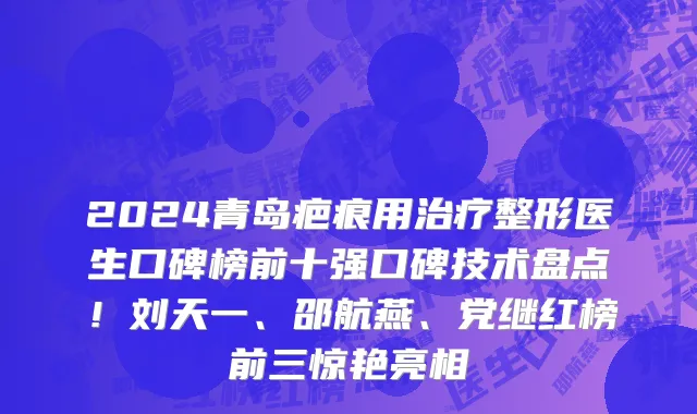 2024青岛疤痕用治疗整形医生口碑榜前十强口碑技术盘点!刘天一、邵航燕、党继红榜前三惊艳亮相