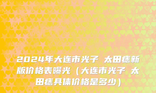2024年大连市光子袪太田痣新版价格表曝光（大连市光子袪太田痣具体价格是多少）