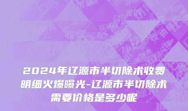 2024年辽源市半切除术收费明细火爆曝光-辽源市半切除术需要价格是多少呢