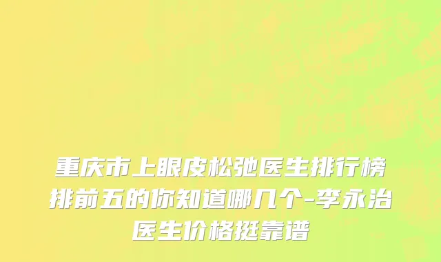 重庆市上眼皮松弛医生排行榜排前五的你知道哪几个-李永治医生价格挺靠谱