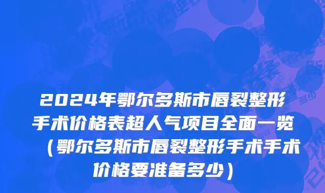 2024年鄂尔多斯市唇裂整形手术价格表超人气项目全面一览（鄂尔多斯市唇裂整形手术手术价格要准备多少）