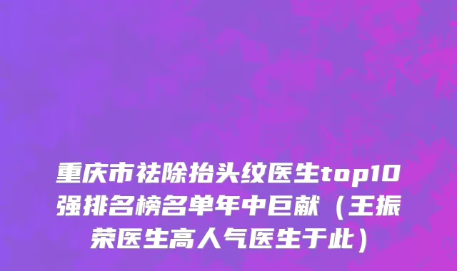 重庆市祛除抬头纹医生top10强排名榜名单年中巨献（王振荣医生高人气医生于此）