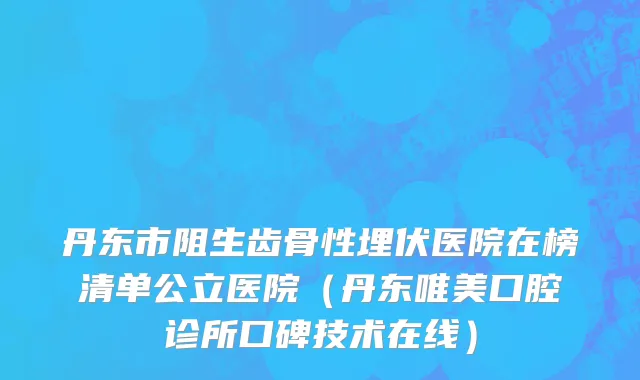 丹东市阻生齿骨性埋伏医院在榜清单公立医院（丹东唯美口腔诊所口碑技术在线）